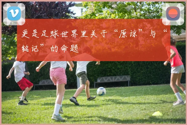 更是足球世界里关于“原谅”与“铭记”的命题