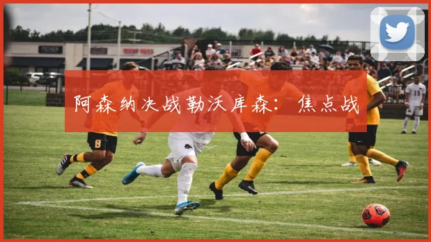 阿森纳决战勒沃库森：焦点战