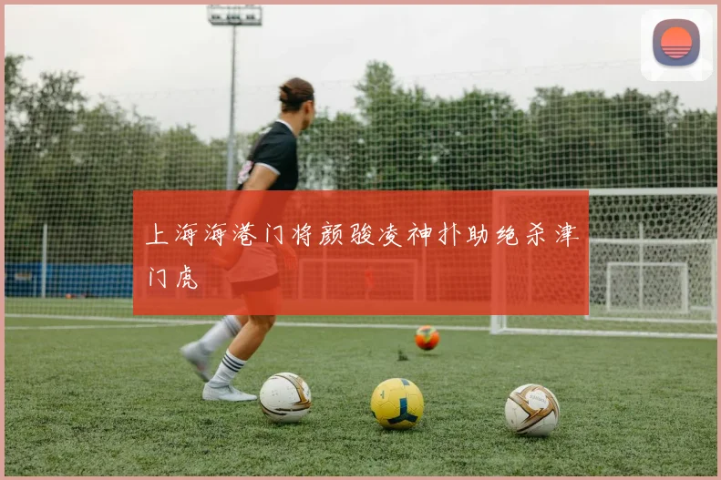 上海海港门将颜骏凌神扑助绝杀津门虎