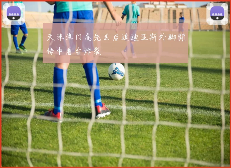 天津津门虎先丢后追迪亚斯外脚背传中看台炸裂