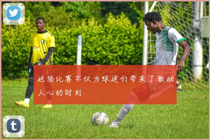 这场比赛不仅为球迷们带来了激动人心的时刻