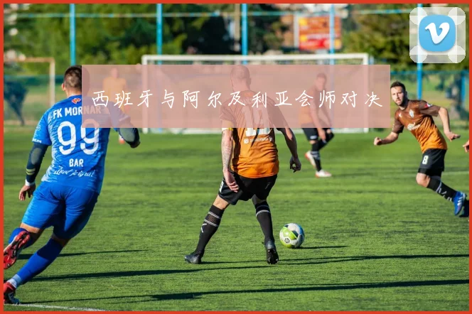 西班牙与阿尔及利亚会师对决