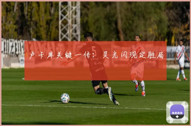 卢卡库关键一传:灵光闪现定胜局