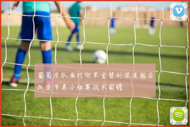 葡萄牙队面对刚果金替补深度能否改变节奏小组赛战术前瞻