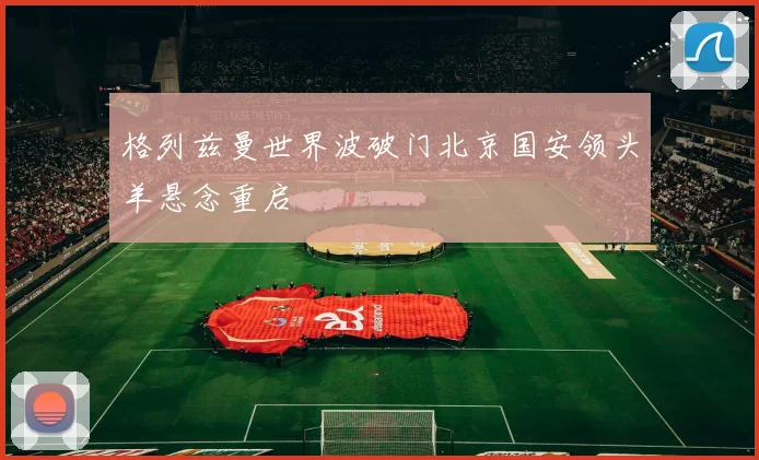 格列兹曼世界波破门北京国安领头羊悬念重启