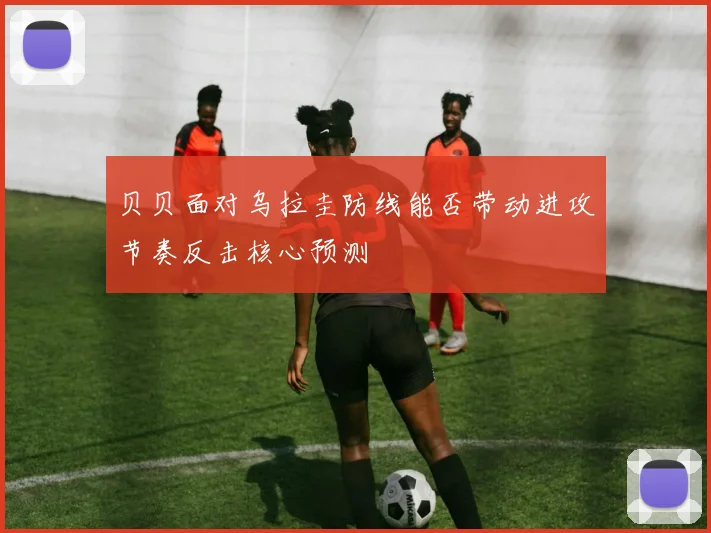 贝贝面对乌拉圭防线能否带动进攻节奏反击核心预测