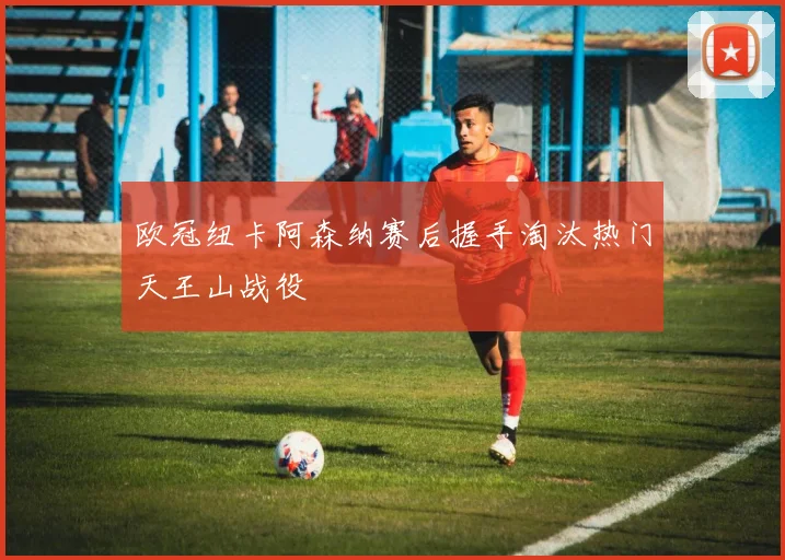 欧冠纽卡阿森纳赛后握手淘汰热门天王山战役
