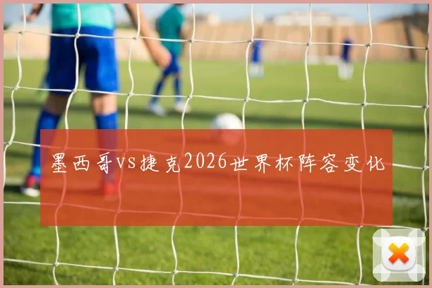 墨西哥vs捷克2026世界杯阵容变化