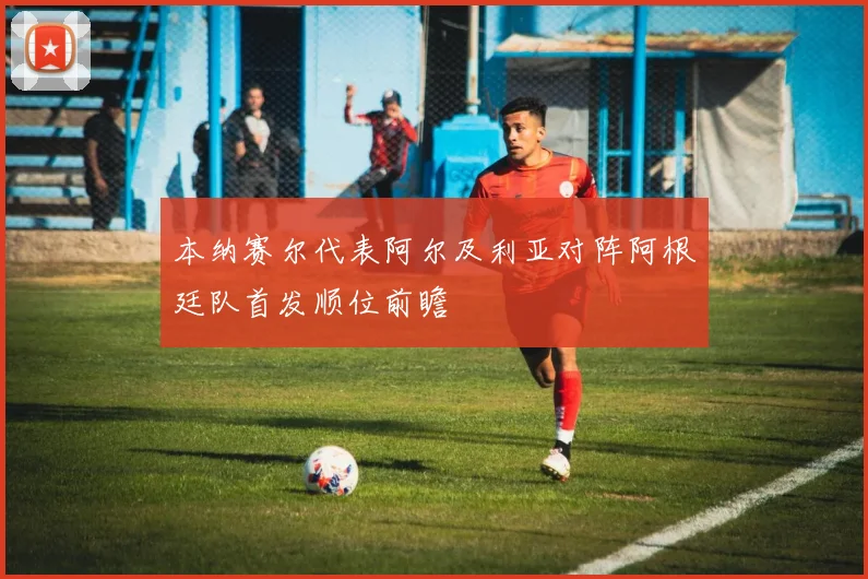 本纳赛尔代表阿尔及利亚对阵阿根廷队首发顺位前瞻
