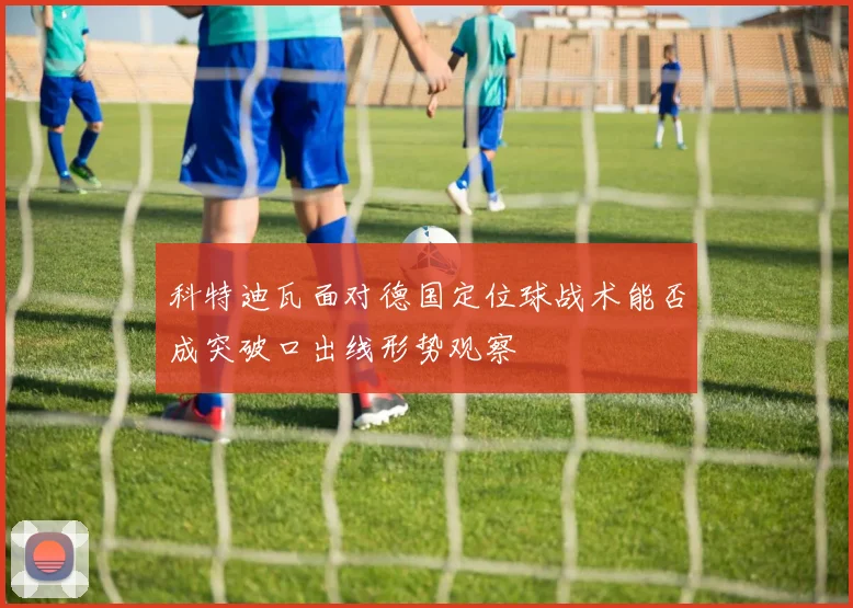 科特迪瓦面对德国定位球战术能否成突破口出线形势观察