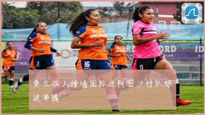 费兰双人撞墙国际迈阿密沙特队球迷沸腾