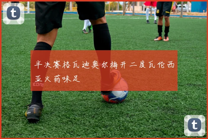 半决赛格瓦迪奥尔梅开二度瓦伦西亚火药味足