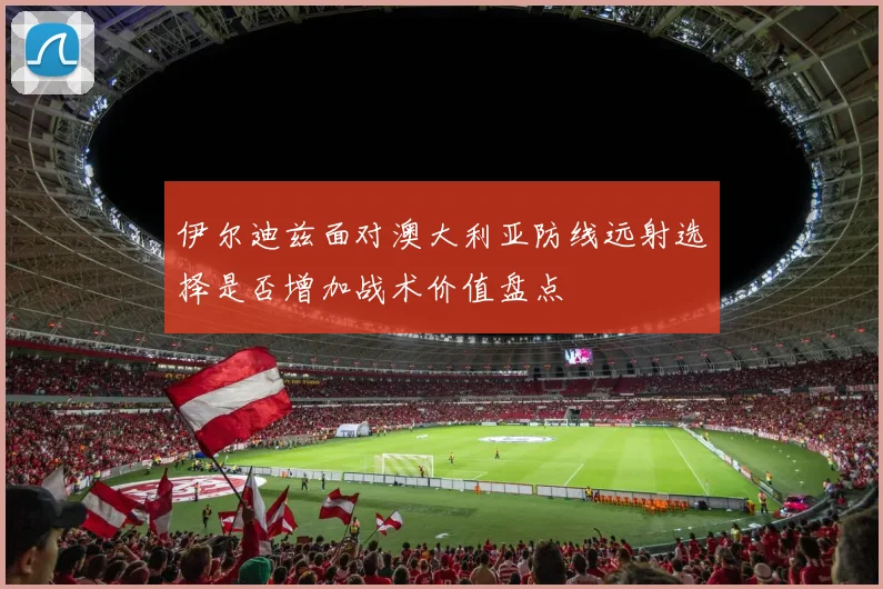 伊尔迪兹面对澳大利亚防线远射选择是否增加战术价值盘点