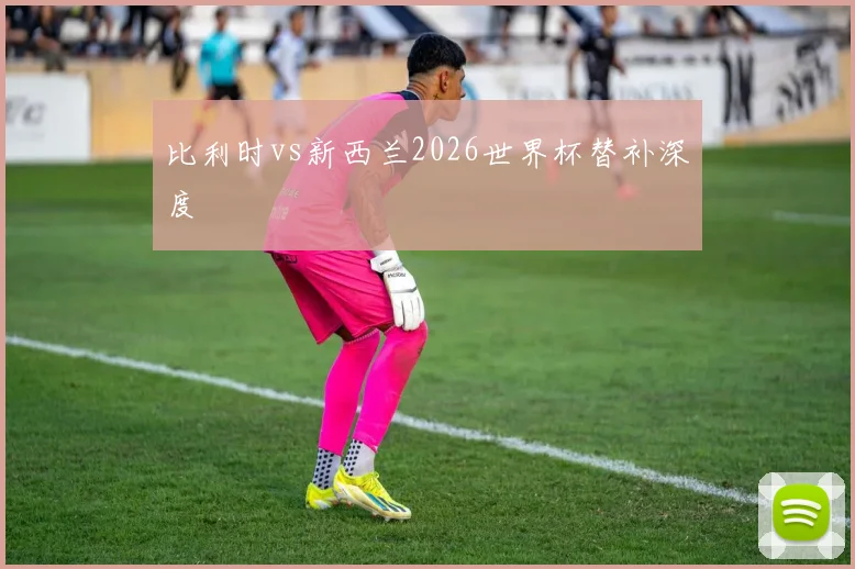 比利时vs新西兰2026世界杯替补深度