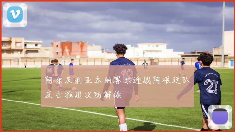 阿尔及利亚本纳赛尔迎战阿根廷队反击推进攻防解读