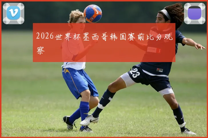2026世界杯墨西哥韩国赛前比分观察