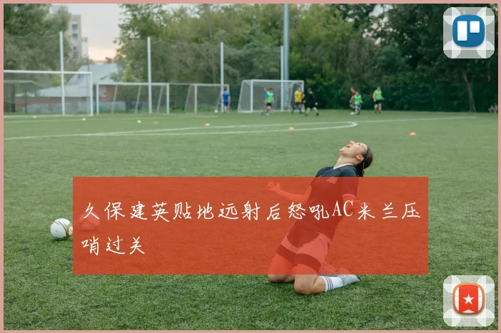 久保建英贴地远射后怒吼AC米兰压哨过关