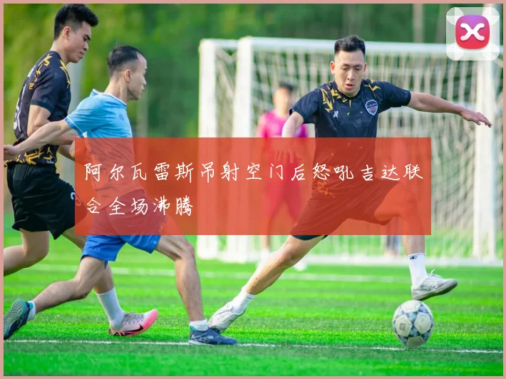 阿尔瓦雷斯吊射空门后怒吼吉达联合全场沸腾