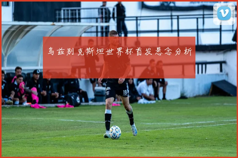 乌兹别克斯坦世界杯首发悬念分析