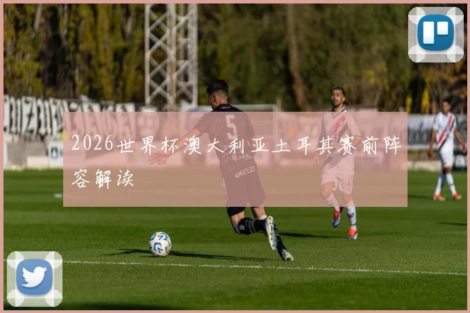 2026世界杯澳大利亚土耳其赛前阵容解读