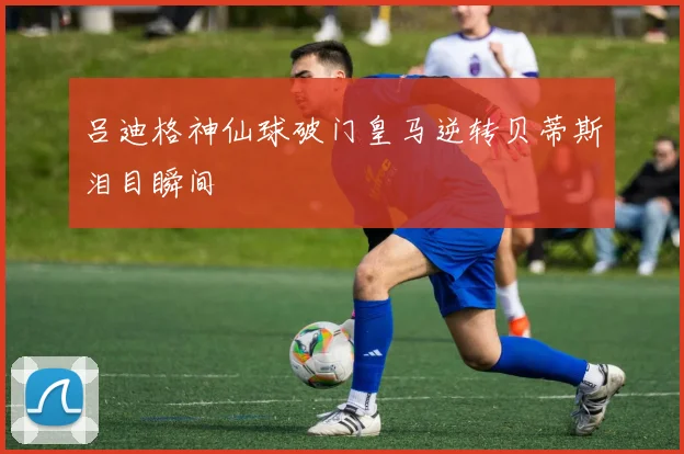 吕迪格神仙球破门皇马逆转贝蒂斯泪目瞬间