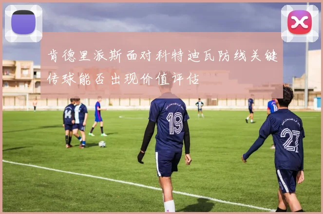 肯德里派斯面对科特迪瓦防线关键传球能否出现价值评估