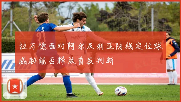 拉万德面对阿尔及利亚防线定位球威胁能否释放首发判断