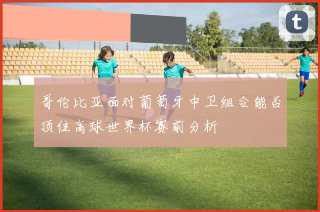哥伦比亚面对葡萄牙中卫组合能否顶住高球世界杯赛前分析