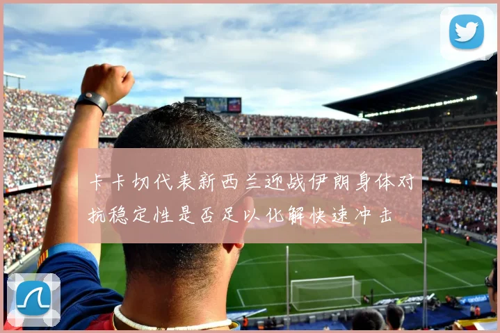 卡卡切代表新西兰迎战伊朗身体对抗稳定性是否足以化解快速冲击