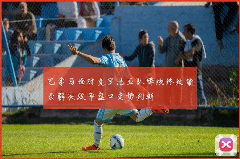 巴拿马面对克罗地亚队锋线终结能否解决效率盘口走势判断