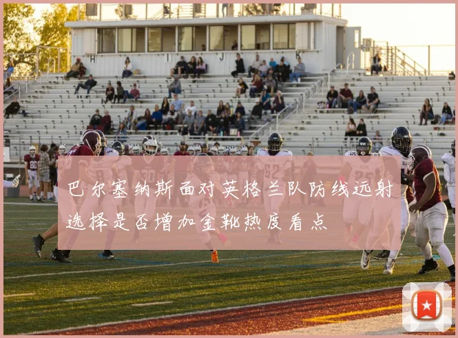巴尔塞纳斯面对英格兰队防线远射选择是否增加金靴热度看点