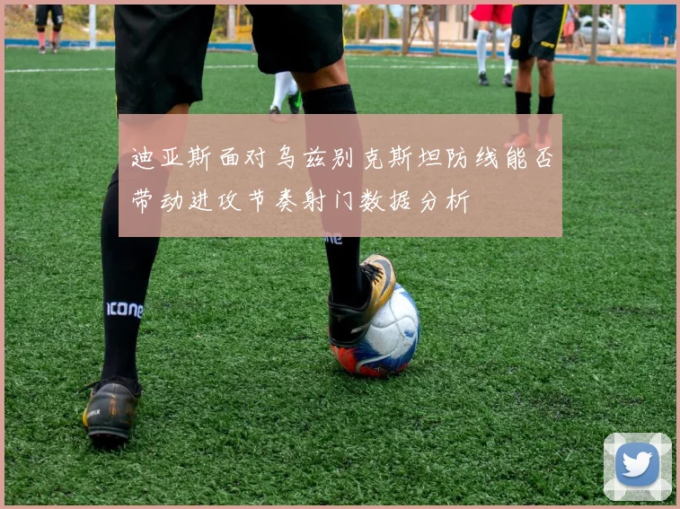 迪亚斯面对乌兹别克斯坦防线能否带动进攻节奏射门数据分析