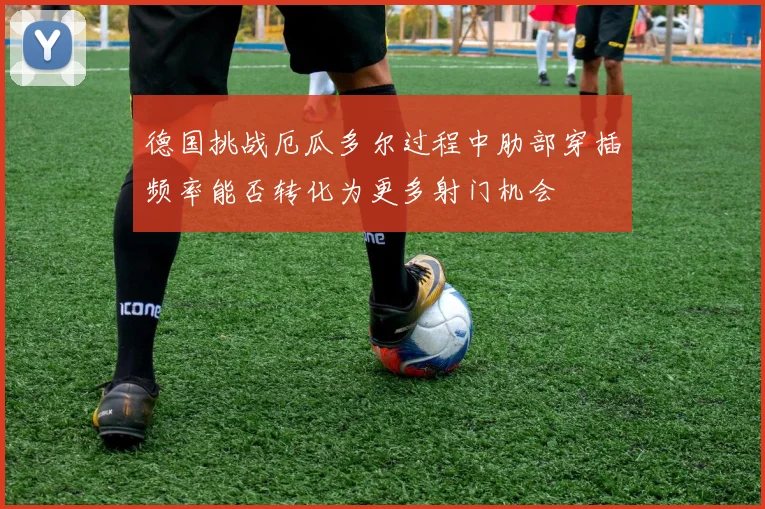 德国挑战厄瓜多尔过程中肋部穿插频率能否转化为更多射门机会
