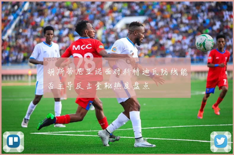 胡斯蒂尼亚诺面对科特迪瓦防线能否主导反击金靴热度盘点