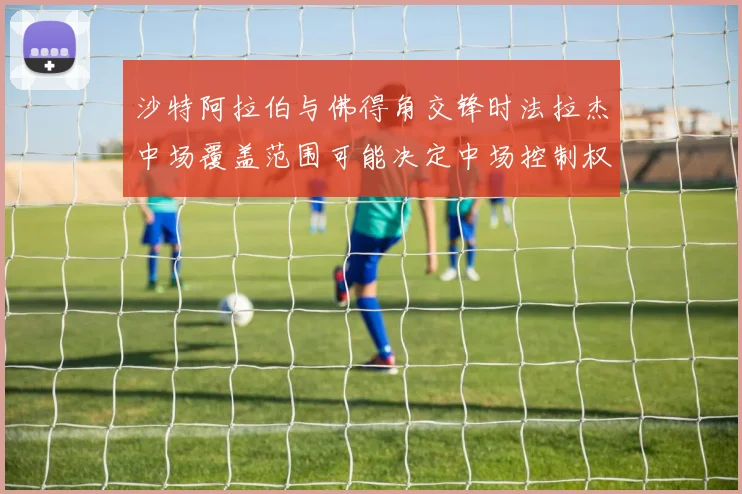 沙特阿拉伯与佛得角交锋时法拉杰中场覆盖范围可能决定中场控制权