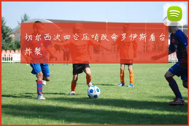 切尔西次回合压哨改命罗伊斯看台炸裂
