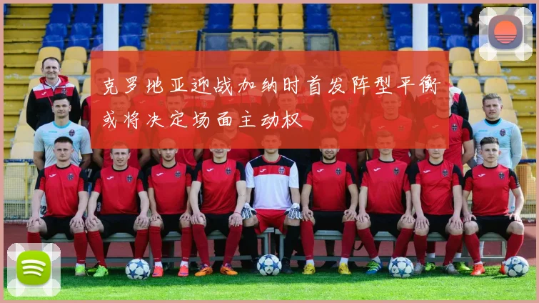 克罗地亚迎战加纳时首发阵型平衡或将决定场面主动权
