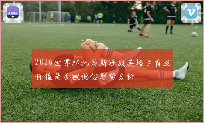 2026世界杯托马斯迎战英格兰首发价值是否被低估形势分析