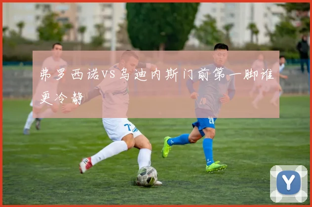 弗罗西诺vs乌迪内斯门前第一脚谁更冷静