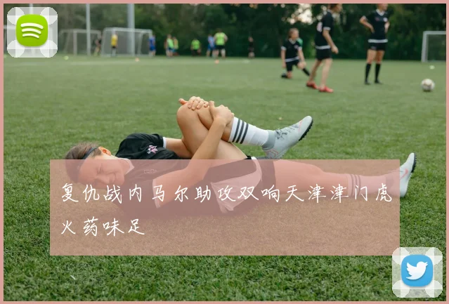 复仇战内马尔助攻双响天津津门虎火药味足