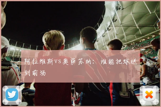 阿拉维斯vs奥萨苏纳:谁能把球送到前场