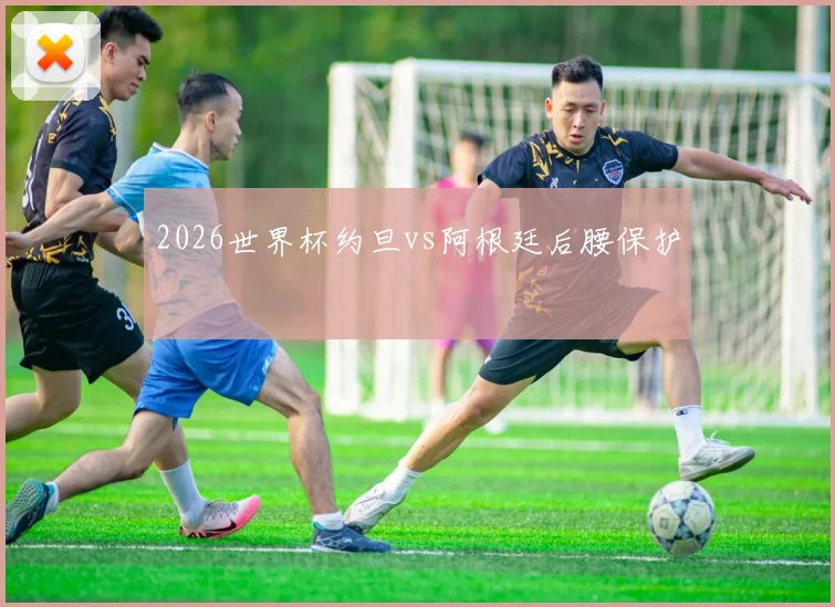 2026世界杯约旦vs阿根廷后腰保护