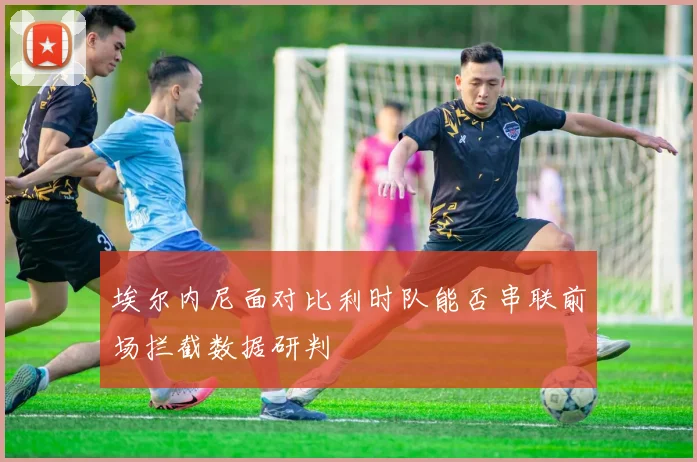 埃尔内尼面对比利时队能否串联前场拦截数据研判