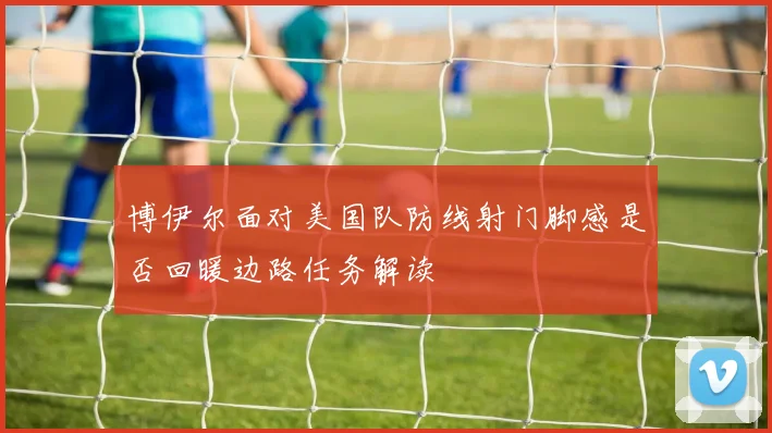 博伊尔面对美国队防线射门脚感是否回暖边路任务解读