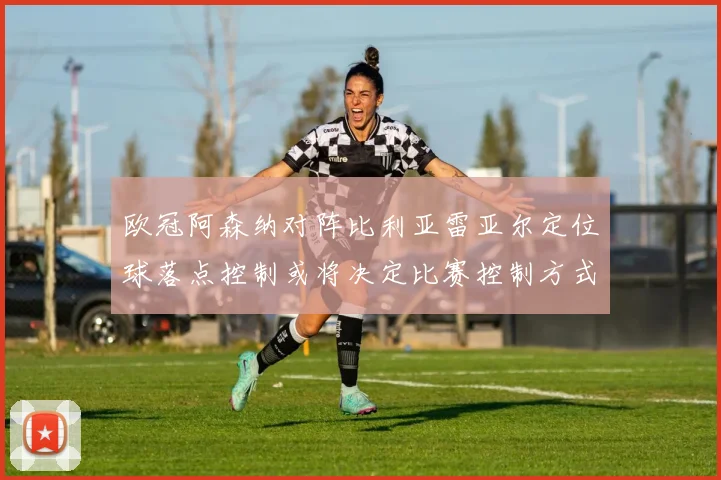 欧冠阿森纳对阵比利亚雷亚尔定位球落点控制或将决定比赛控制方式