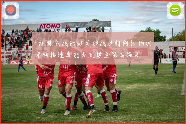 H组焦点战西班牙迎战沙特阿拉伯攻守转换速度能否支撑全场高强度