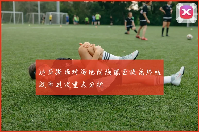 迪亚斯面对海地防线能否提高终结效率进攻重点分析