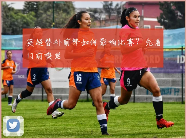英超替补前锋如何影响比赛?先看门前嗅觉