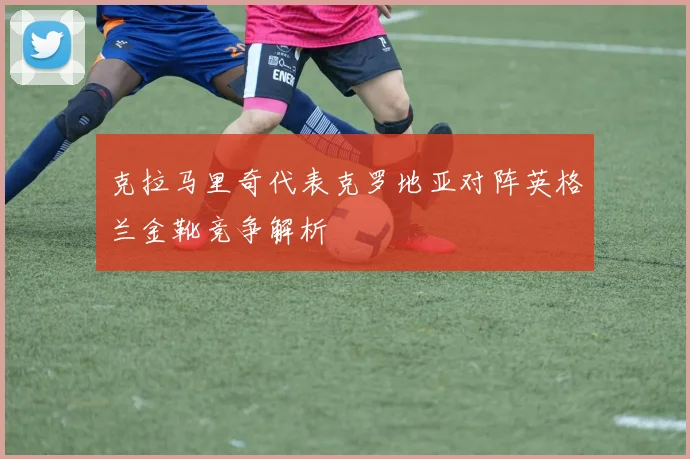 克拉马里奇代表克罗地亚对阵英格兰金靴竞争解析