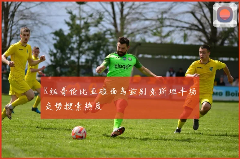 K组哥伦比亚碰面乌兹别克斯坦半场走势搜索热度